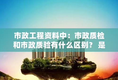 市政工程资料中：市政质检和市政质验有什么区别？ 是说法不同吗？我是新手，请教