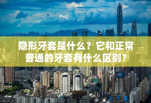 隐形牙套是什么？它和正常普通的牙套有什么区别？