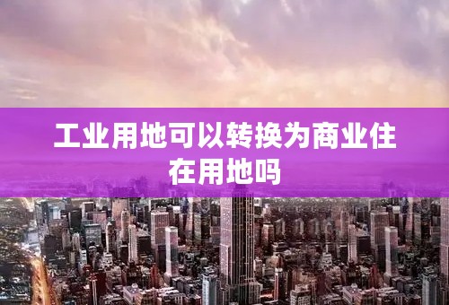 工业用地可以转换为商业住在用地吗