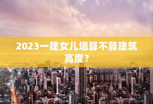 2023一建女儿墙算不算建筑高度？