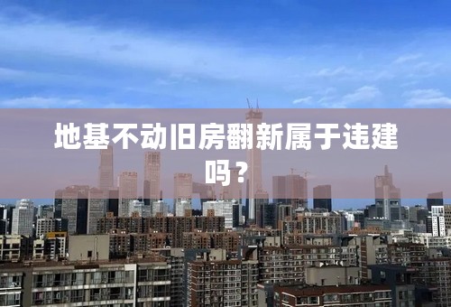 地基不动旧房翻新属于违建吗？