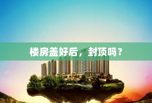 楼房盖好后，封顶吗？