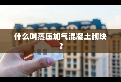 什么叫蒸压加气混凝土砌块？