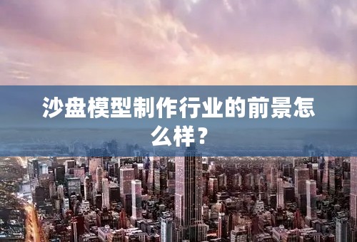 沙盘模型制作行业的前景怎么样？