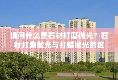 请问什么是石材打磨抛光？石材打磨抛光与打蜡抛光的区别？