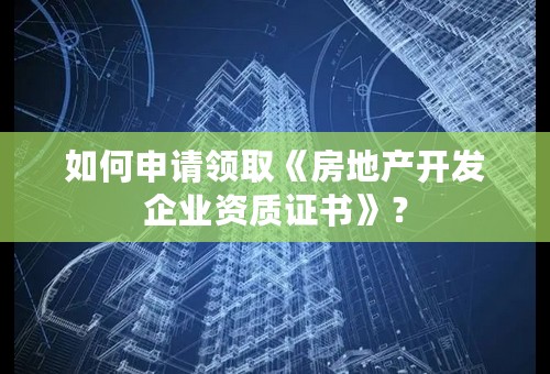 如何申请领取《房地产开发企业资质证书》？