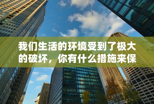 我们生活的环境受到了极大的破坏，你有什么措施来保护我们的环境？