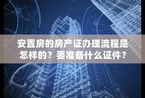 安置房的房产证办理流程是怎样的？要准备什么证件？