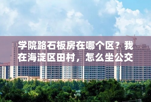 学院路石板房在哪个区？我在海淀区田村，怎么坐公交过去？知道的说下谢谢！