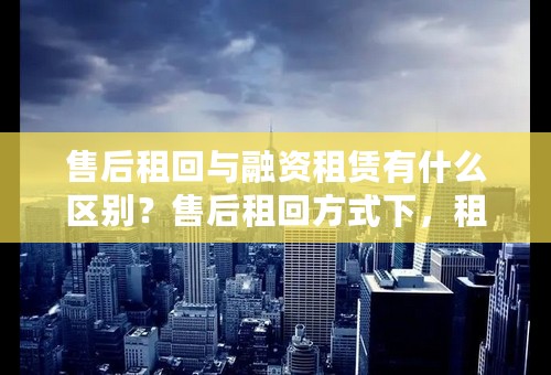 售后租回与融资租赁有什么区别？售后租回方式下，租期满时，资产的所有权从出租方转移到承租方吗？