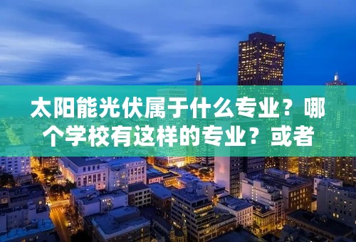 太阳能光伏属于什么专业？哪个学校有这样的专业？或者研究这方面的专业？