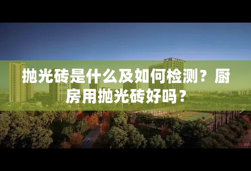 抛光砖是什么及如何检测？厨房用抛光砖好吗？