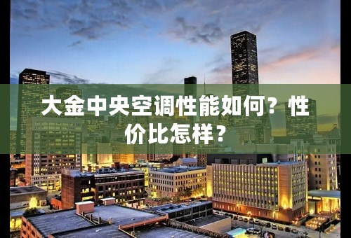 大金中央空调性能如何？性价比怎样？