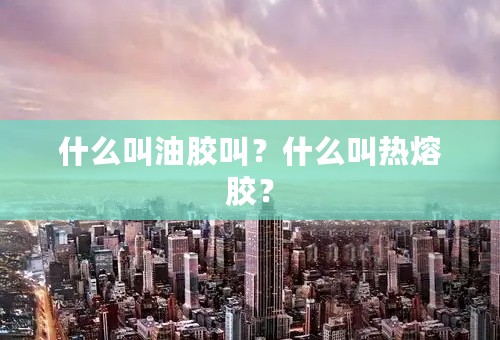 什么叫油胶叫？什么叫热熔胶？