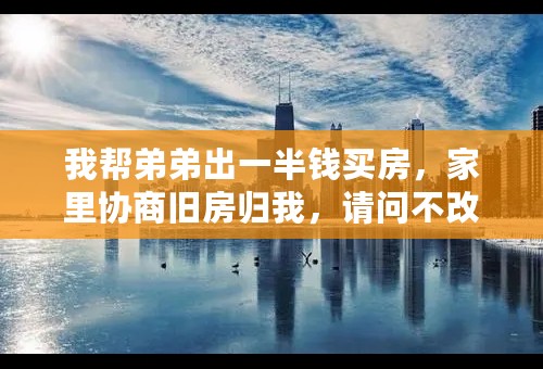 我帮弟弟出一半钱买房，家里协商旧房归我，请问不改老爹房产证做一公证了的协议，是否有法律效力？