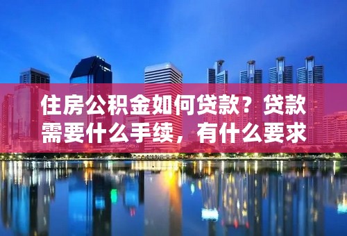 住房公积金如何贷款？贷款需要什么手续，有什么要求，请详细说明，谢谢。