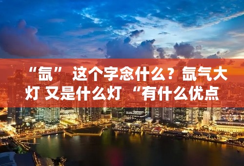 “氙” 这个字念什么？氙气大灯 又是什么灯 “有什么优点？