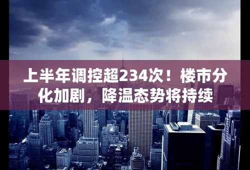 上半年调控超234次！楼市分化加剧，降温态势将持续