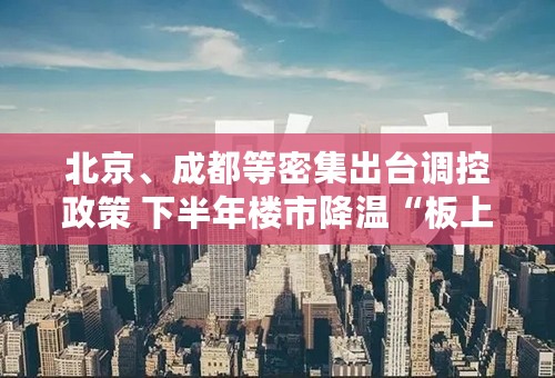 北京、成都等密集出台调控政策 下半年楼市降温“板上钉钉”？