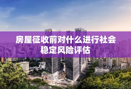 房屋征收前对什么进行社会稳定风险评估