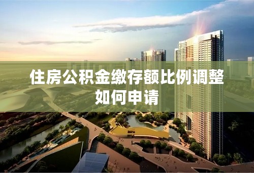 住房公积金缴存额比例调整如何申请