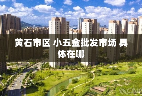 黄石市区 小五金批发市场 具体在哪