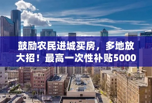 鼓励农民进城买房，多地放大招！最高一次性补贴50000元？