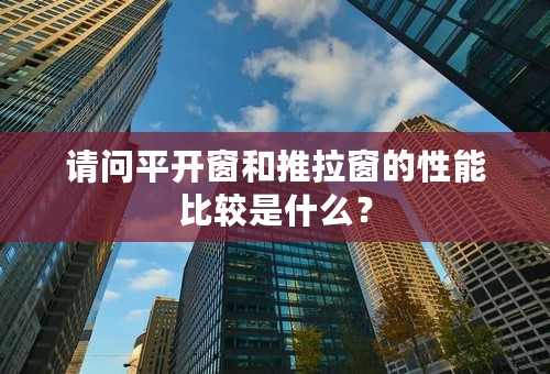 请问平开窗和推拉窗的性能比较是什么？