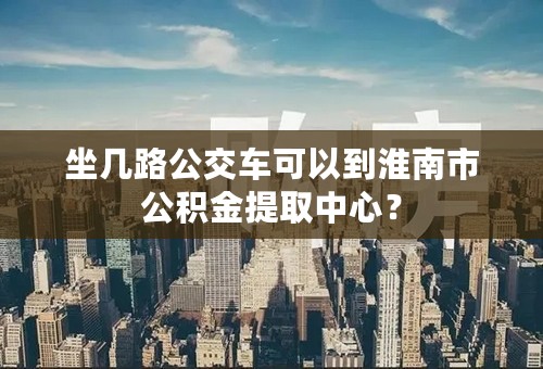 坐几路公交车可以到淮南市公积金提取中心？