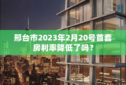 邢台市2023年2月20号首套房利率降低了吗？