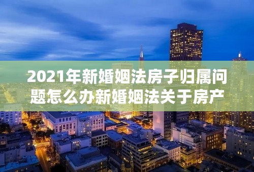 2021年新婚姻法房子归属问题怎么办新婚姻法关于房产加名怎么办？