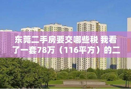 东莞二手房要交哪些税 我看了一套78万（116平方）的二手房，想知道东莞这边的二手房都有哪些税，