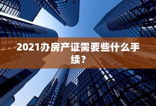 2021办房产证需要些什么手续？