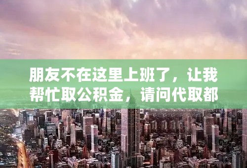 朋友不在这里上班了，让我帮忙取公积金，请问代取都需要哪些手续，不懂勿碰