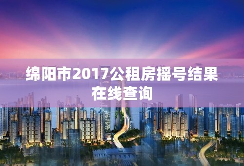 绵阳市2017公租房摇号结果在线查询