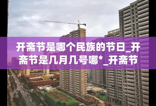 开斋节是哪个民族的节日_开斋节是几月几号哪*_开斋节的来历和习俗_开斋节祝福语