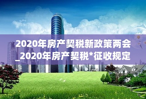 2020年房产契税新政策两会_2020年房产契税*征收规定_2020年契税减半政策