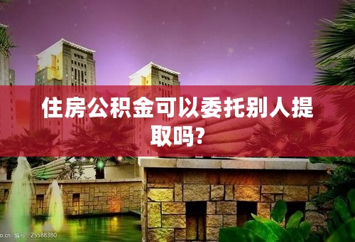 住房公积金可以委托别人提取吗?