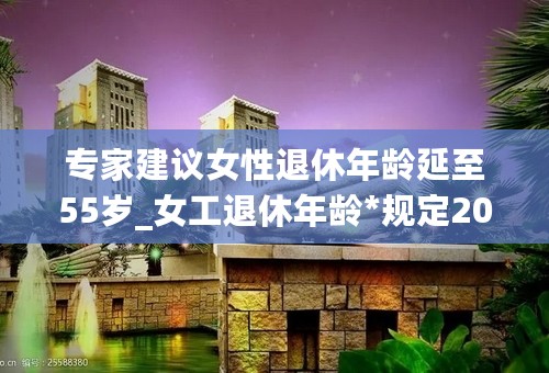 专家建议女性退休年龄延至55岁_女工退休年龄*规定2020_2023年退休*合算