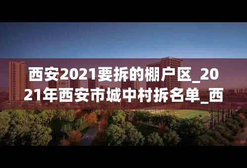 西安2021要拆的棚户区_2021年西安市城中村拆名单_西安五年内不拆的村子