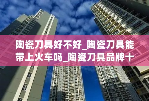 陶瓷刀具好不好_陶瓷刀具能带上火车吗_陶瓷刀具品牌十大排名