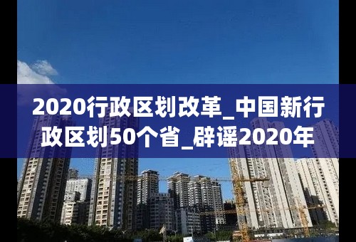 2020行政区划改革_中国新行政区划50个省_辟谣2020年行政区划分