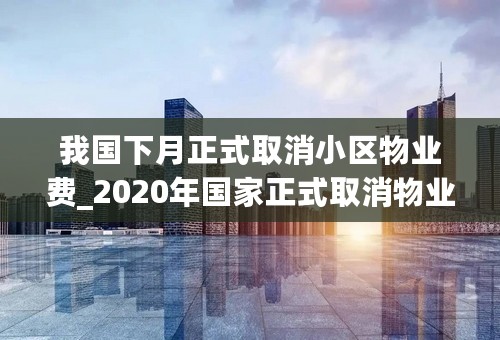 我国下月正式取消小区物业费_2020年国家正式取消物业费_物业费1.5元标准是什么