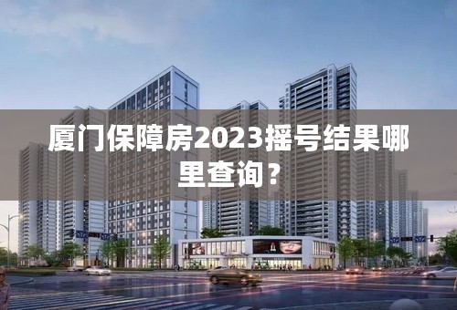 厦门保障房2023摇号结果哪里查询？