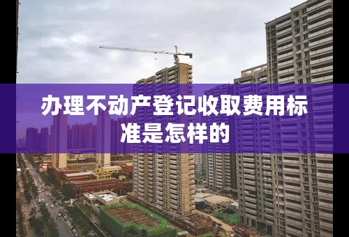 办理不动产登记收取费用标准是怎样的