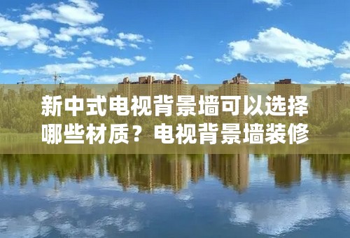 新中式电视背景墙可以选择哪些材质？电视背景墙装修技巧是什么？