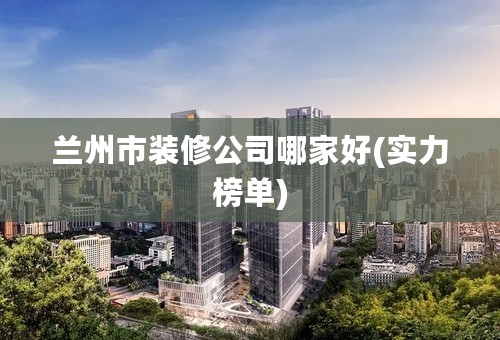 兰州市装修公司哪家好(实力榜单)