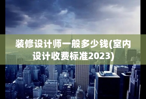 装修设计师一般多少钱(室内设计收费标准2023)