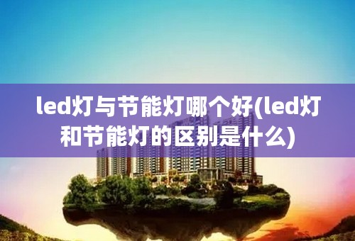 led灯与节能灯哪个好(led灯和节能灯的区别是什么)