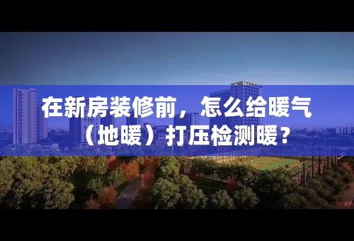 在新房装修前，怎么给暖气（地暖）打压检测暖？